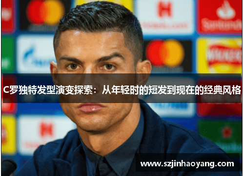 C罗独特发型演变探索：从年轻时的短发到现在的经典风格