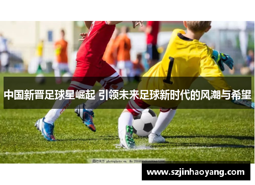 中国新晋足球星崛起 引领未来足球新时代的风潮与希望