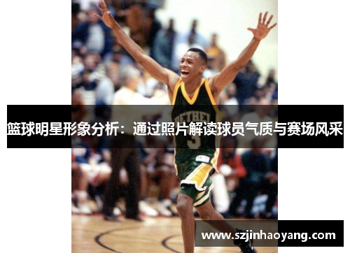 篮球明星形象分析：通过照片解读球员气质与赛场风采