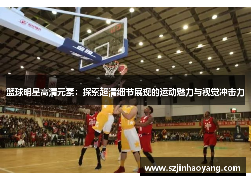 篮球明星高清元素：探索超清细节展现的运动魅力与视觉冲击力