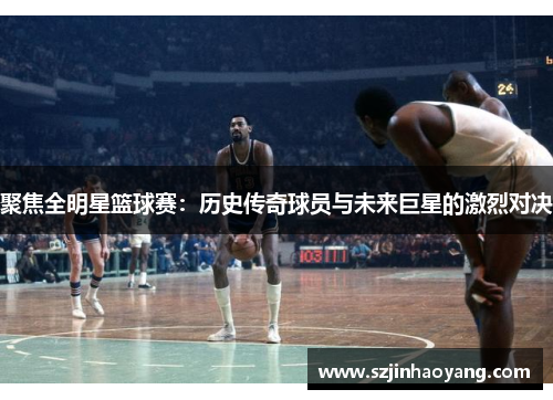 聚焦全明星篮球赛：历史传奇球员与未来巨星的激烈对决
